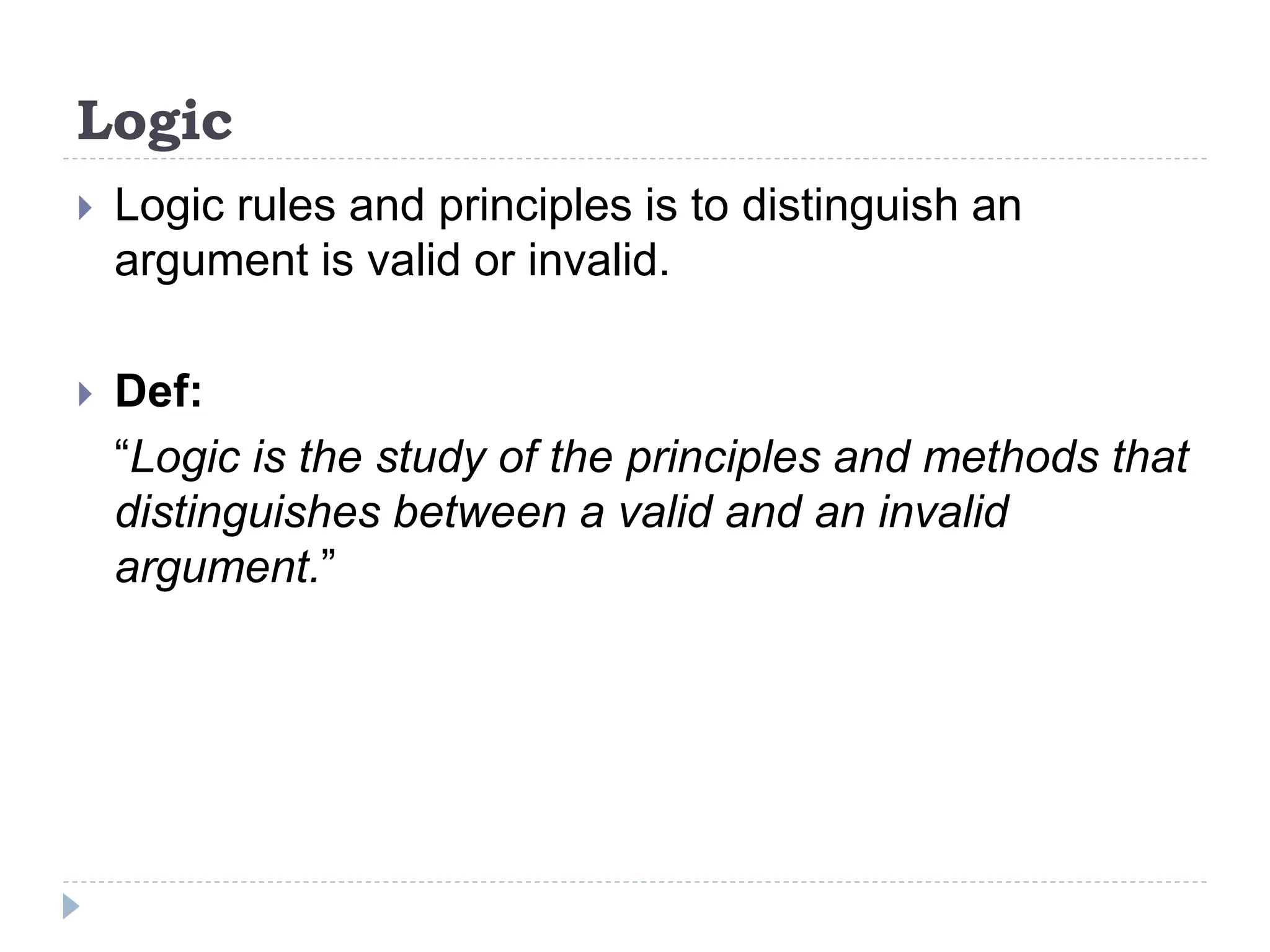 Logic
 Logic rules and principles is to distinguish an
argument is valid or invalid.
 Def:
“Logic is the study of the principles and methods that
distinguishes between a valid and an invalid
argument.”
 