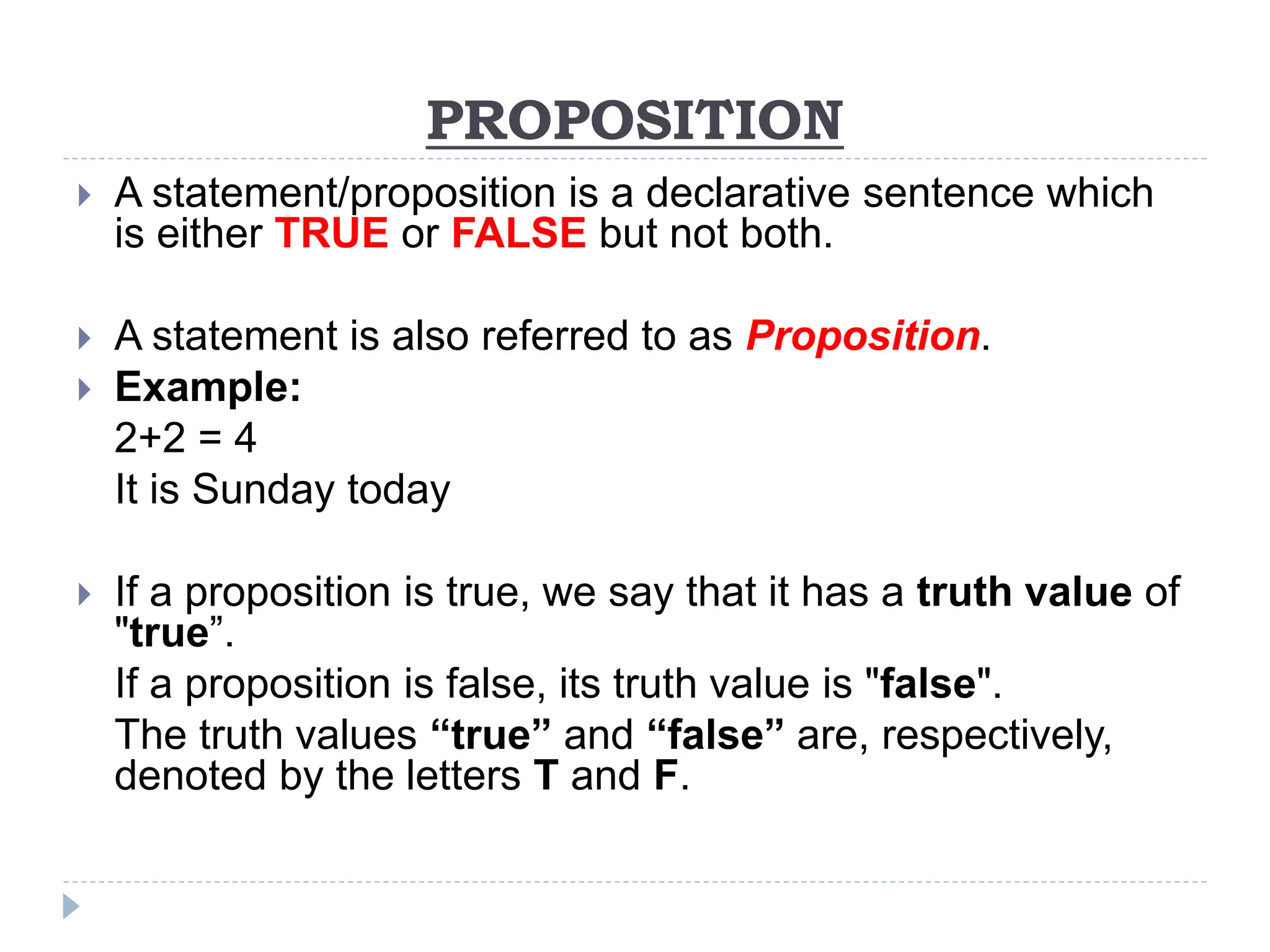 PROPOSITION
 A statement/proposition is a declarative sentence which
is either TRUE or FALSE but not both.
 A statement is also referred to as Proposition.
 Example:
2+2 = 4
It is Sunday today
 If a proposition is true, we say that it has a truth value of
"true”.
If a proposition is false, its truth value is "false".
The truth values “true” and “false” are, respectively,
denoted by the letters T and F.
 