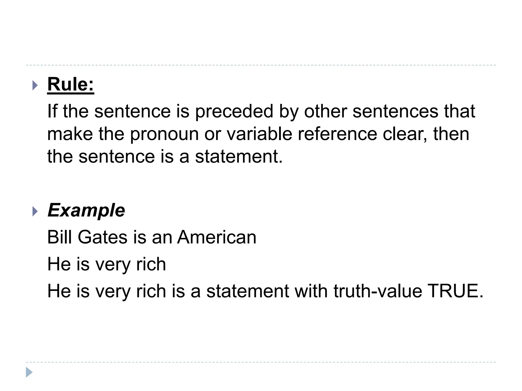  Rule:
If the sentence is preceded by other sentences that
make the pronoun or variable reference clear, then
the sentence is a statement.
 Example
Bill Gates is an American
He is very rich
He is very rich is a statement with truth-value TRUE.
 