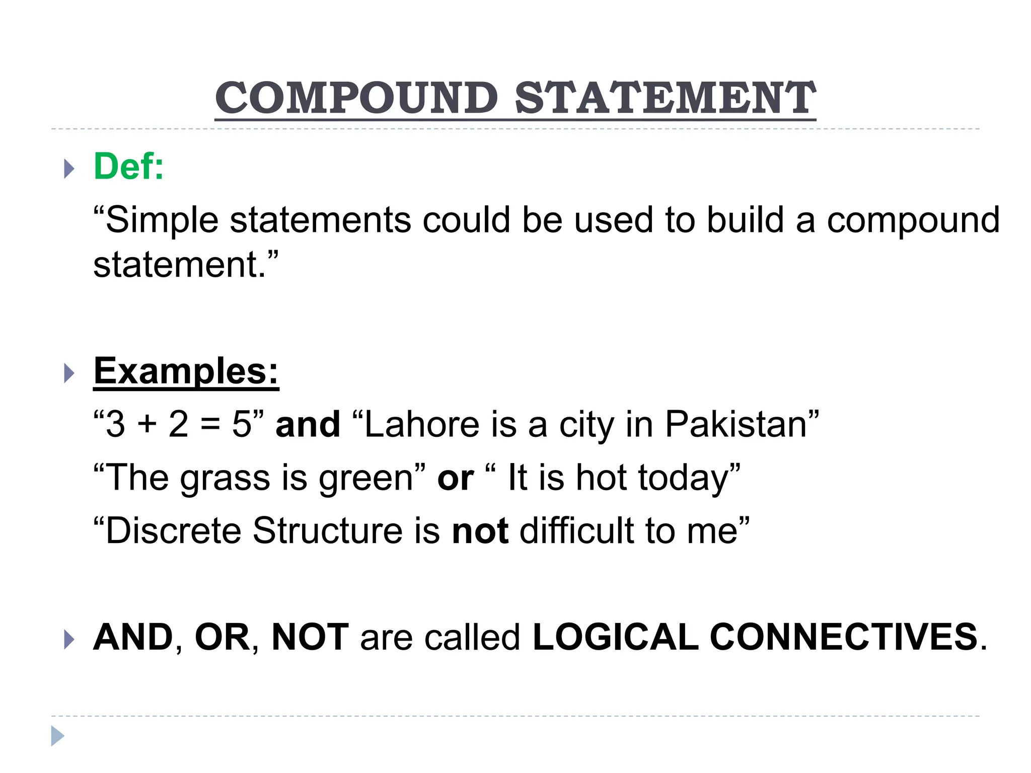 COMPOUND STATEMENT
 Def:
“Simple statements could be used to build a compound
statement.”
 Examples:
“3 + 2 = 5” and “Lahore is a city in Pakistan”
“The grass is green” or “ It is hot today”
“Discrete Structure is not difficult to me”
 AND, OR, NOT are called LOGICAL CONNECTIVES.
 