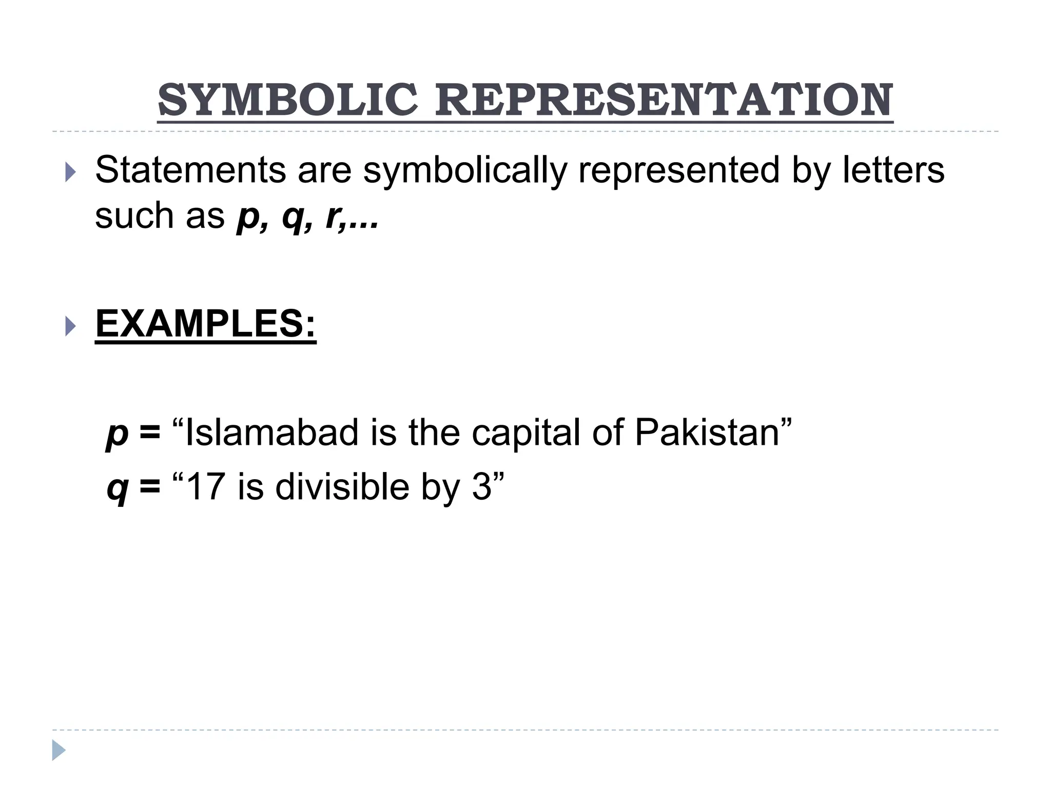 SYMBOLIC REPRESENTATION
 Statements are symbolically represented by letters
such as p, q, r,...
 EXAMPLES:
p = “Islamabad is the capital of Pakistan”
q = “17 is divisible by 3”
 