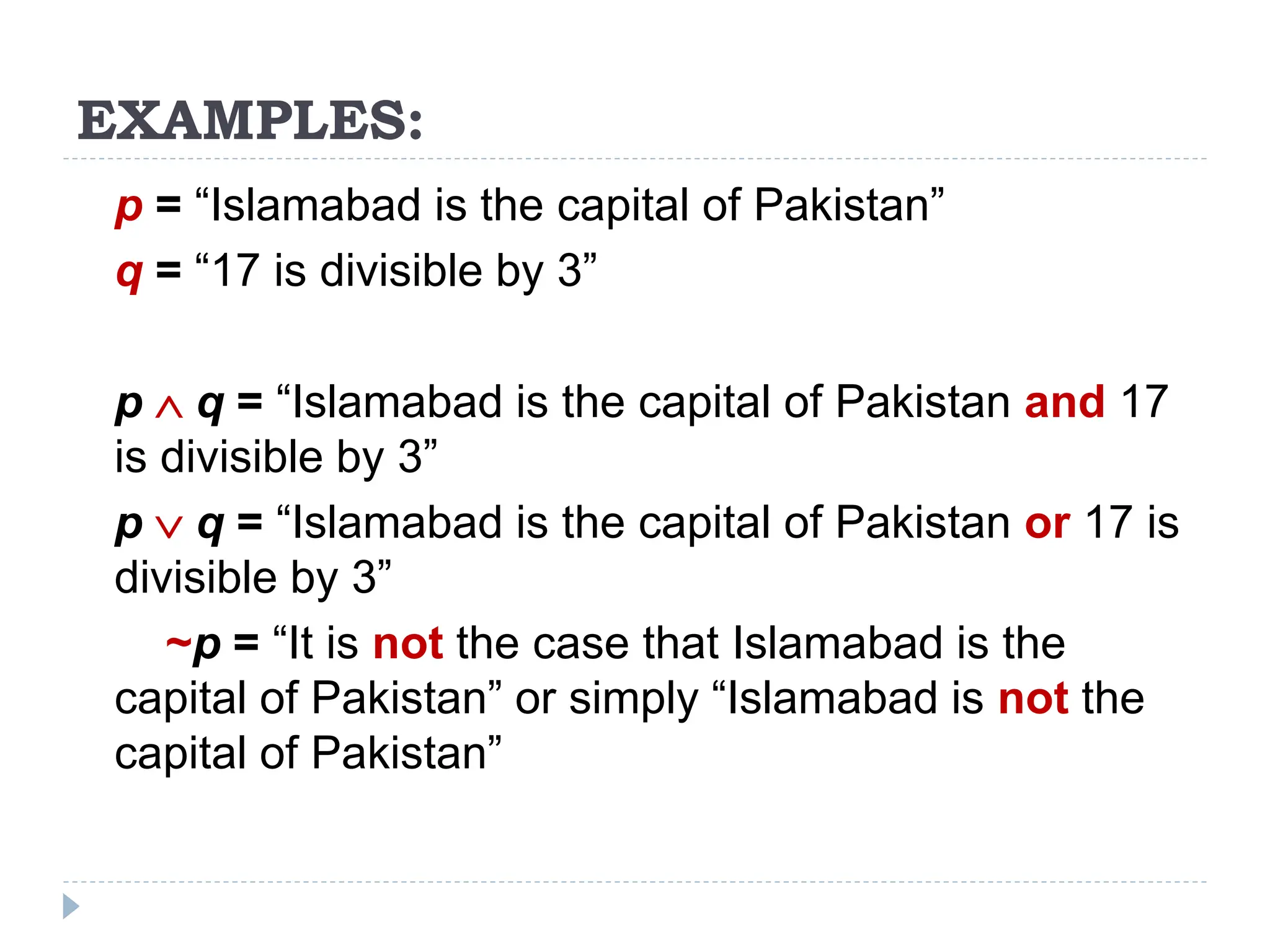 EXAMPLES:
p = “Islamabad is the capital of Pakistan”
q = “17 is divisible by 3”
p  q = “Islamabad is the capital of Pakistan and 17
is divisible by 3”
p  q = “Islamabad is the capital of Pakistan or 17 is
divisible by 3”
~p = “It is not the case that Islamabad is the
capital of Pakistan” or simply “Islamabad is not the
capital of Pakistan”
 
