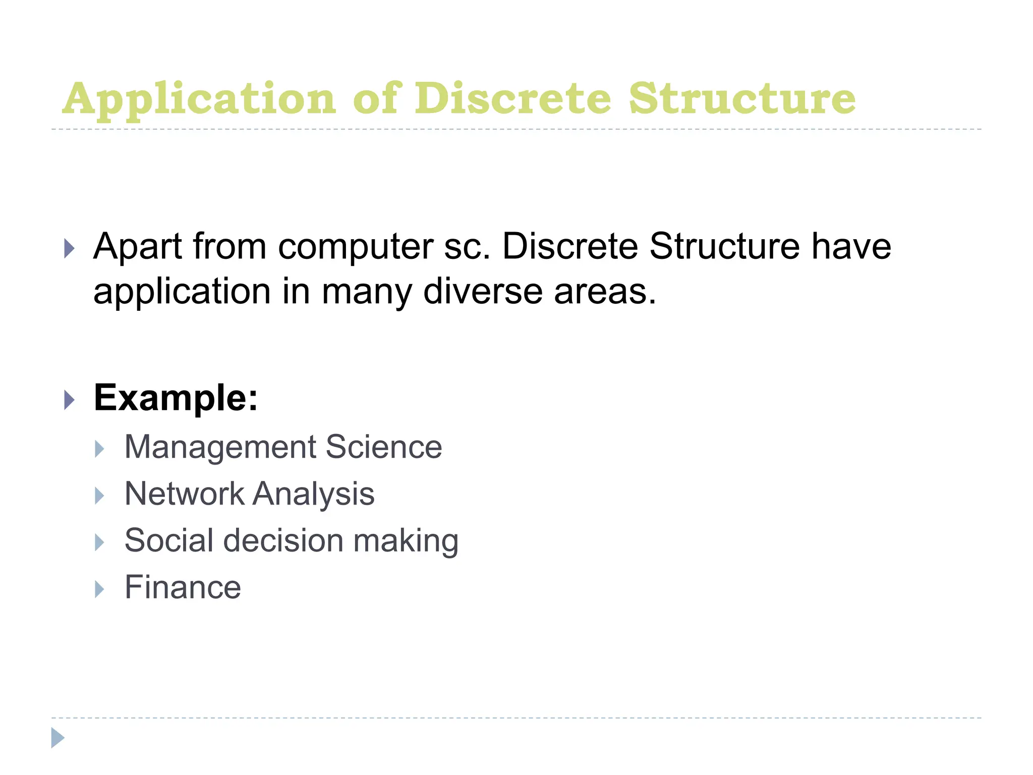 Application of Discrete Structure
 Apart from computer sc. Discrete Structure have
application in many diverse areas.
 Example:
 Management Science
 Network Analysis
 Social decision making
 Finance
 