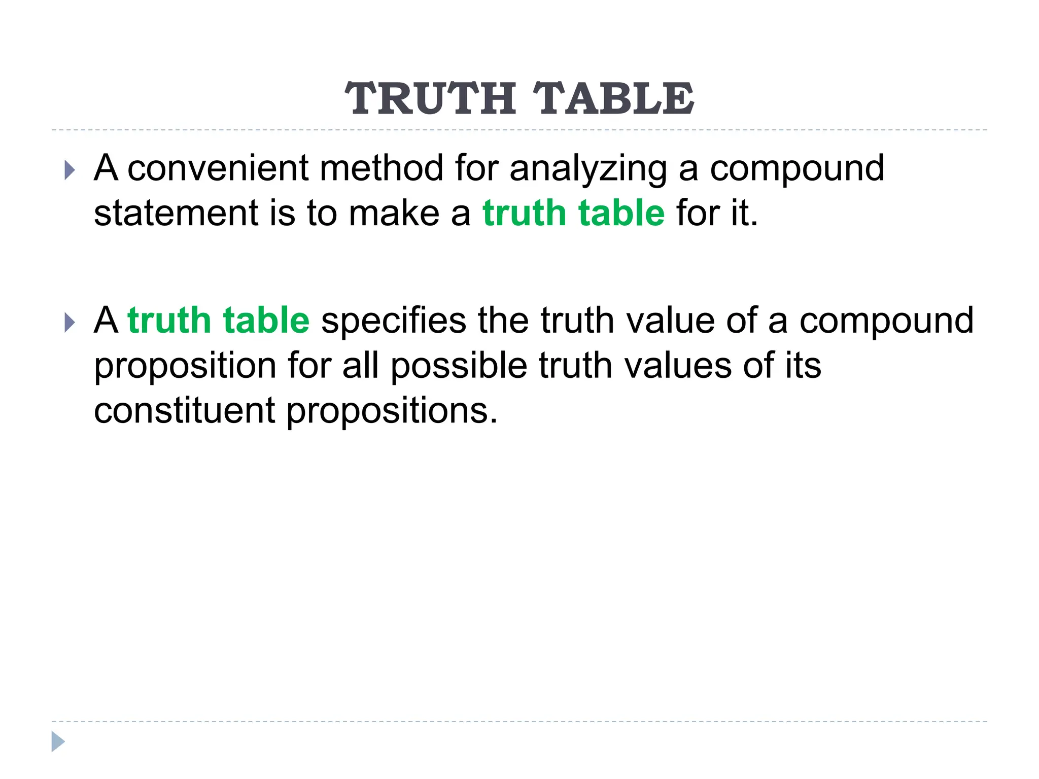 TRUTH TABLE
 A convenient method for analyzing a compound
statement is to make a truth table for it.
 A truth table specifies the truth value of a compound
proposition for all possible truth values of its
constituent propositions.
 
