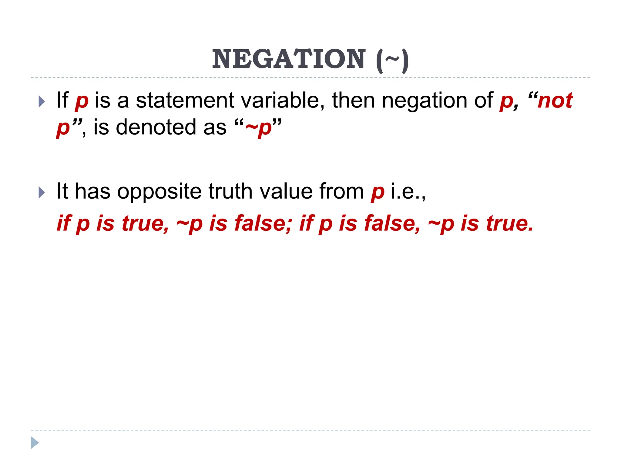 NEGATION (~)
 If p is a statement variable, then negation of p, “not
p”, is denoted as “~p”
 It has opposite truth value from p i.e.,
if p is true, ~p is false; if p is false, ~p is true.
 