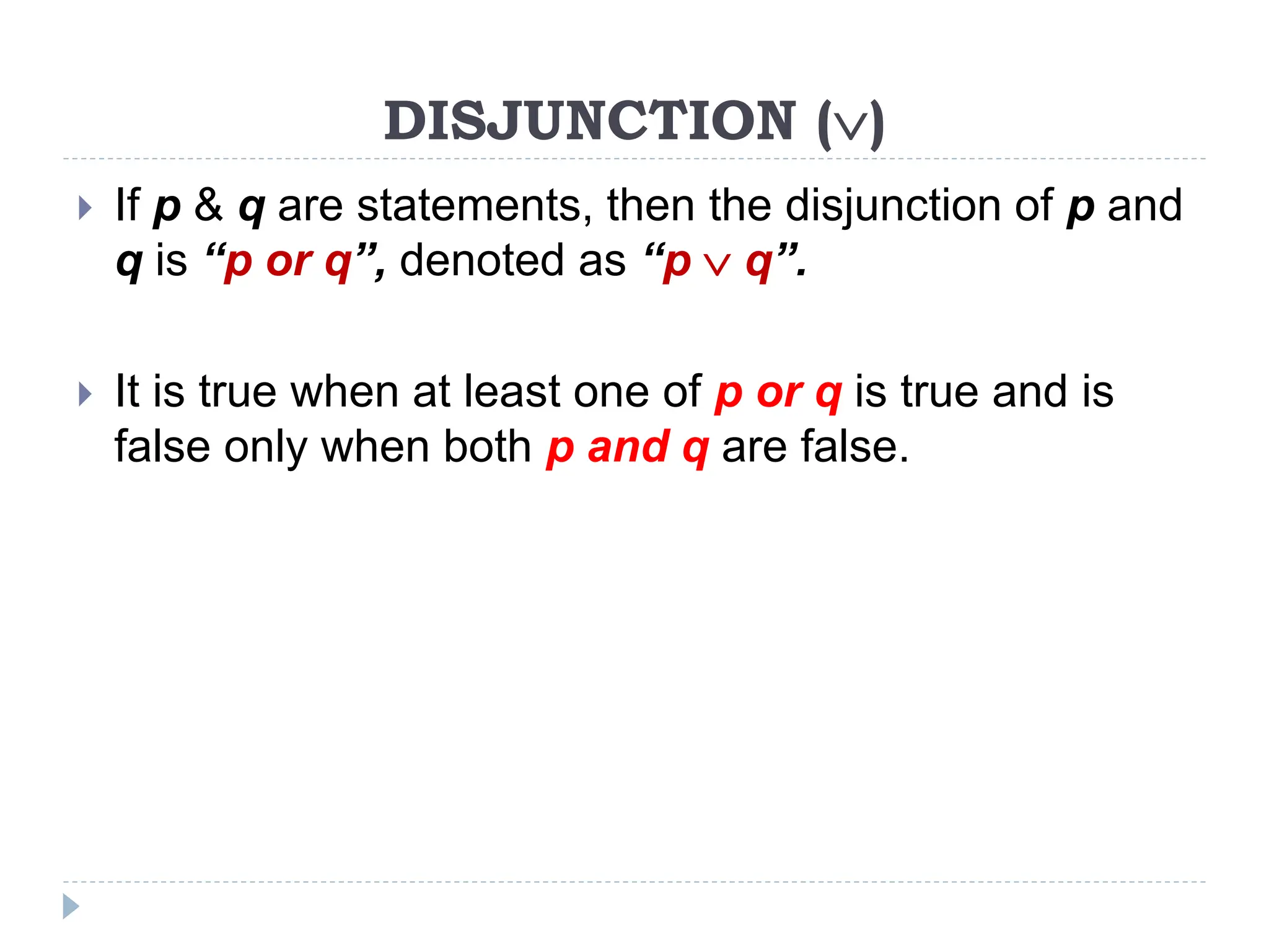 DISJUNCTION ()
 If p & q are statements, then the disjunction of p and
q is “p or q”, denoted as “p  q”.
 It is true when at least one of p or q is true and is
false only when both p and q are false.
 