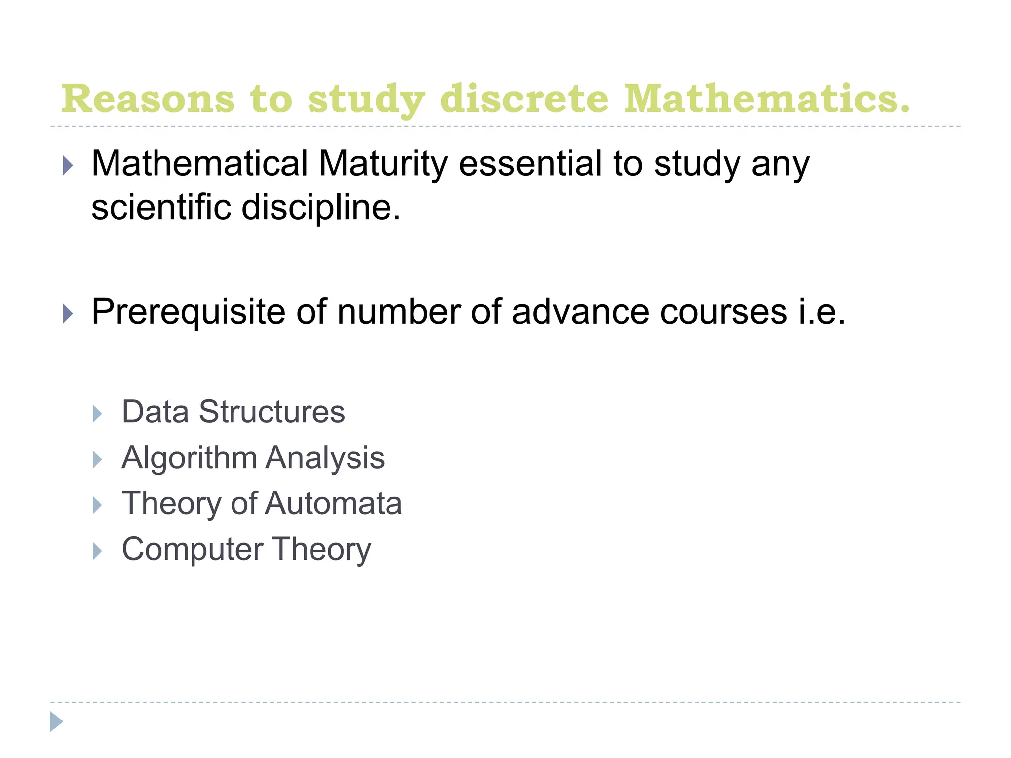 Reasons to study discrete Mathematics.
 Mathematical Maturity essential to study any
scientific discipline.
 Prerequisite of number of advance courses i.e.
 Data Structures
 Algorithm Analysis
 Theory of Automata
 Computer Theory
 