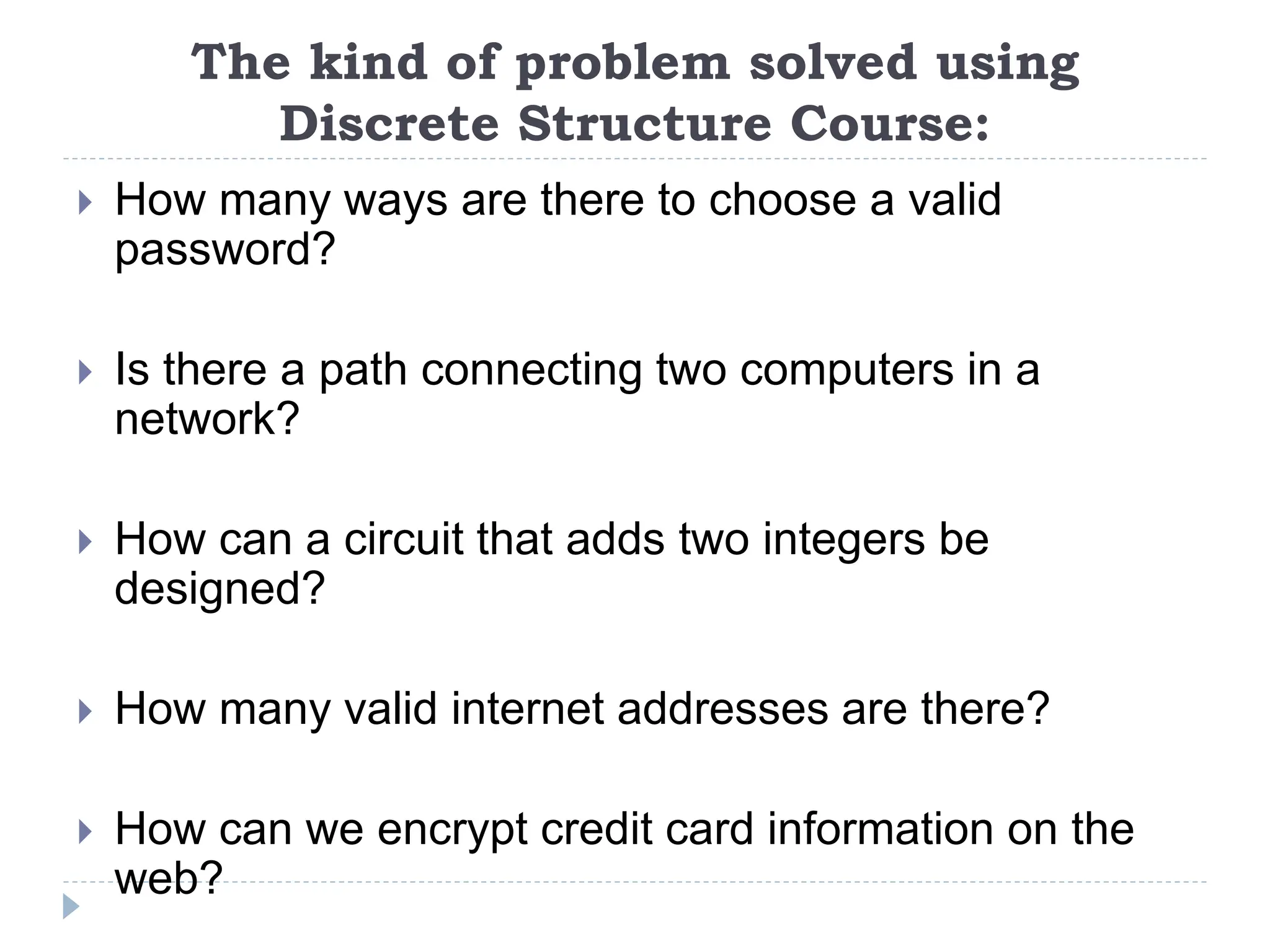 The kind of problem solved using
Discrete Structure Course:
 How many ways are there to choose a valid
password?
 Is there a path connecting two computers in a
network?
 How can a circuit that adds two integers be
designed?
 How many valid internet addresses are there?
 How can we encrypt credit card information on the
web?
 