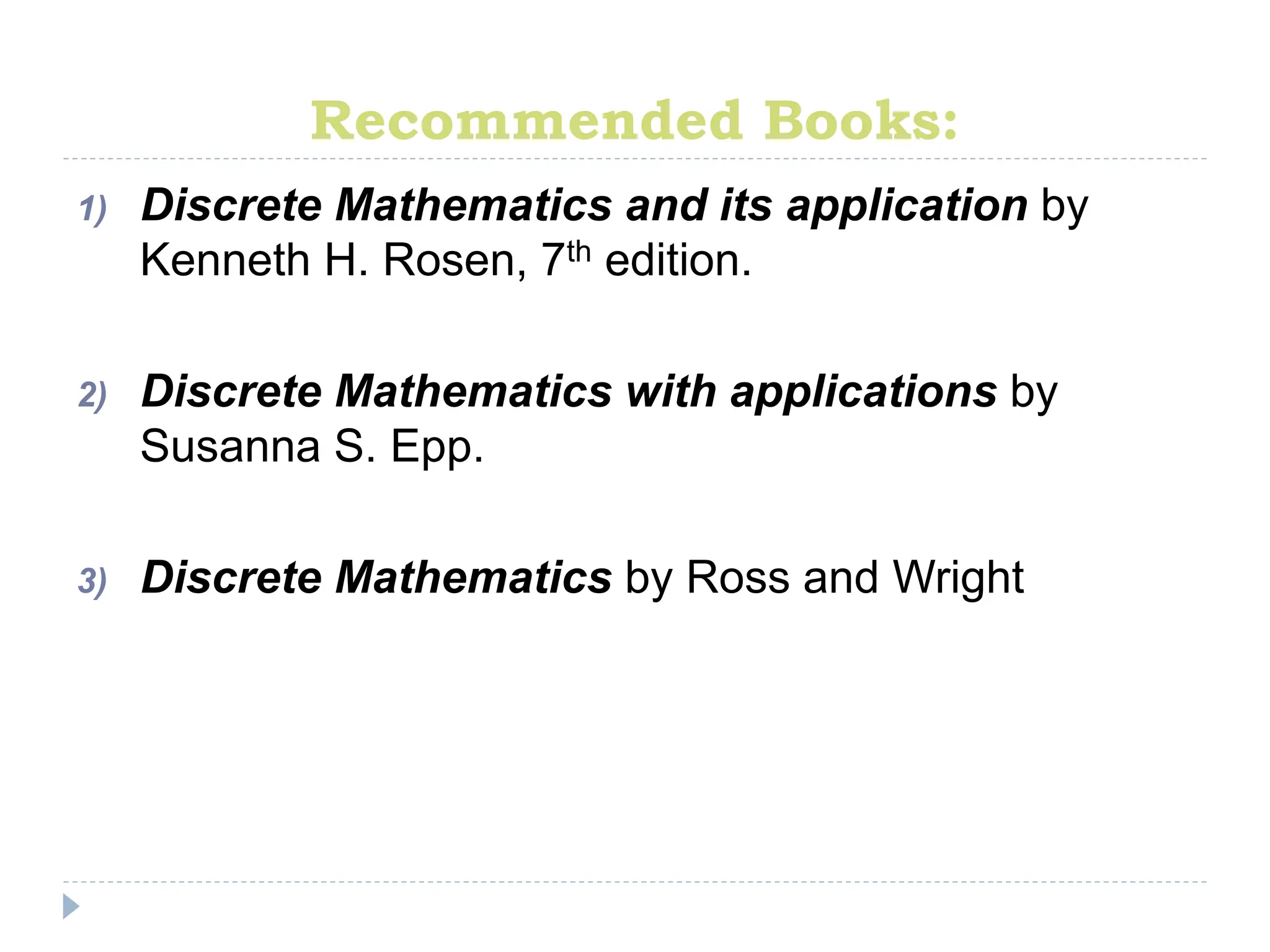 Recommended Books:
1) Discrete Mathematics and its application by
Kenneth H. Rosen, 7th edition.
2) Discrete Mathematics with applications by
Susanna S. Epp.
3) Discrete Mathematics by Ross and Wright
 