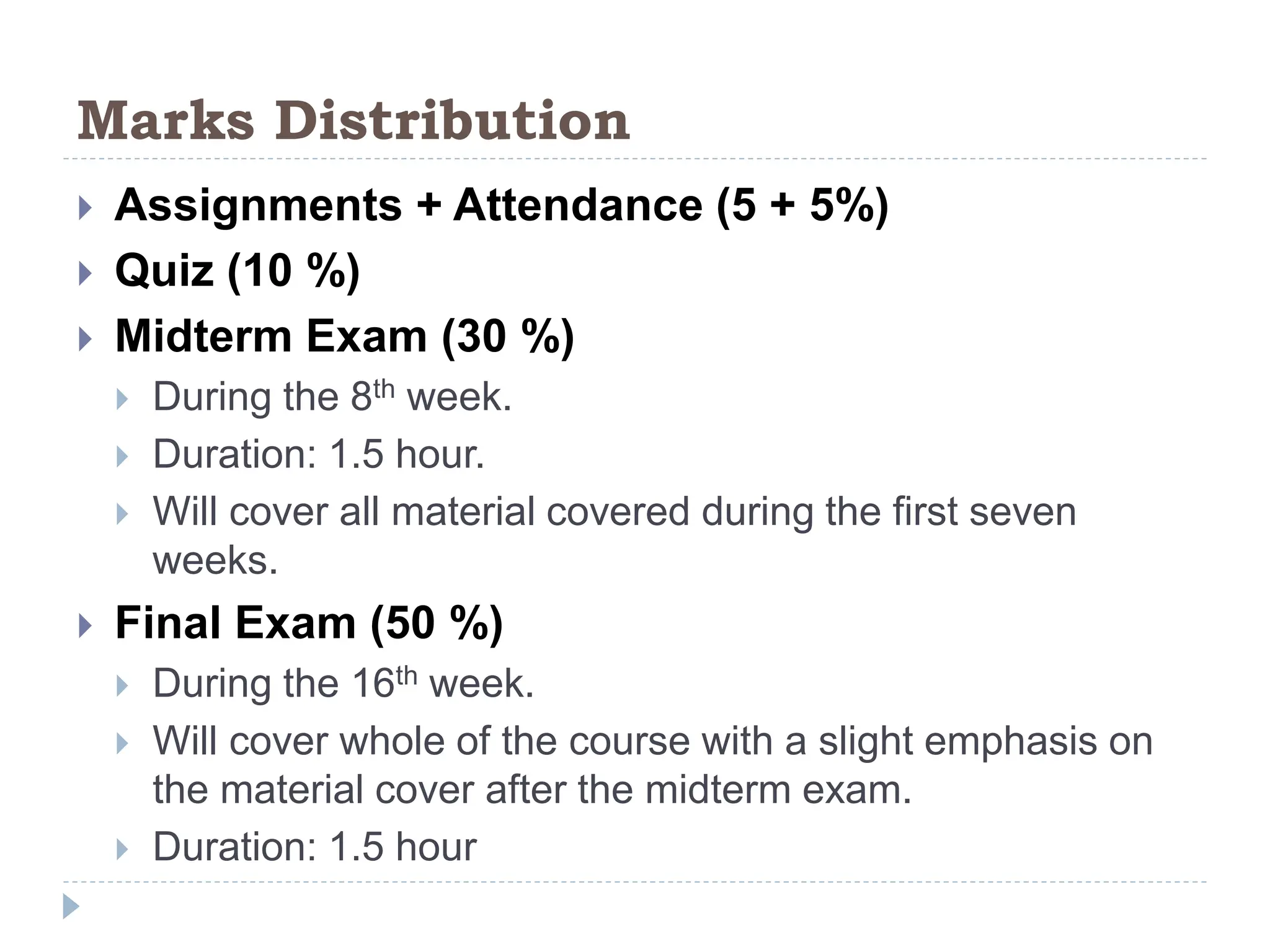 Marks Distribution
 Assignments + Attendance (5 + 5%)
 Quiz (10 %)
 Midterm Exam (30 %)
 During the 8th week.
 Duration: 1.5 hour.
 Will cover all material covered during the first seven
weeks.
 Final Exam (50 %)
 During the 16th week.
 Will cover whole of the course with a slight emphasis on
the material cover after the midterm exam.
 Duration: 1.5 hour
 