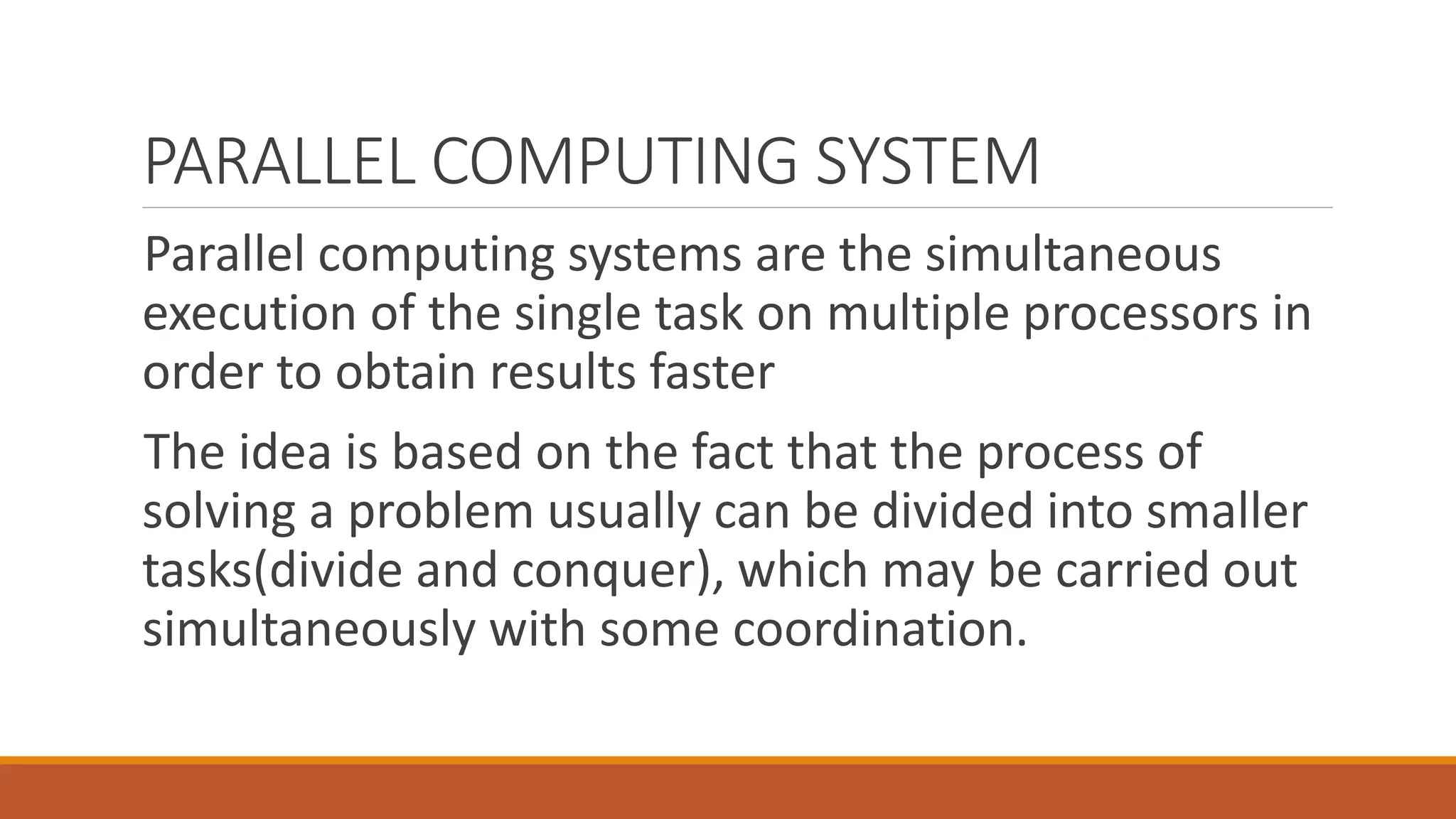 PARALLEL COMPUTING SYSTEM
Parallel computing systems are the simultaneous
execution of the single task on multiple processors in
order to obtain results faster
The idea is based on the fact that the process of
solving a problem usually can be divided into smaller
tasks(divide and conquer), which may be carried out
simultaneously with some coordination.
 