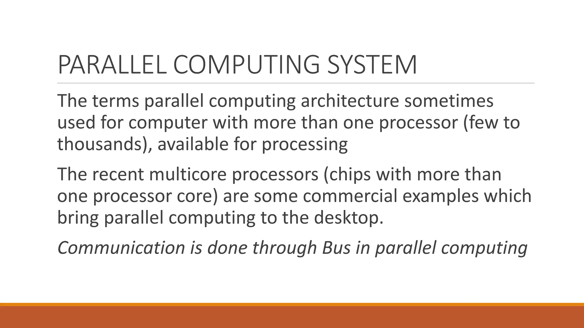 The terms parallel computing architecture sometimes
used for computer with more than one processor (few to
thousands), available for processing
The recent multicore processors (chips with more than
one processor core) are some commercial examples which
bring parallel computing to the desktop.
Communication is done through Bus in parallel computing
PARALLEL COMPUTING SYSTEM
 
