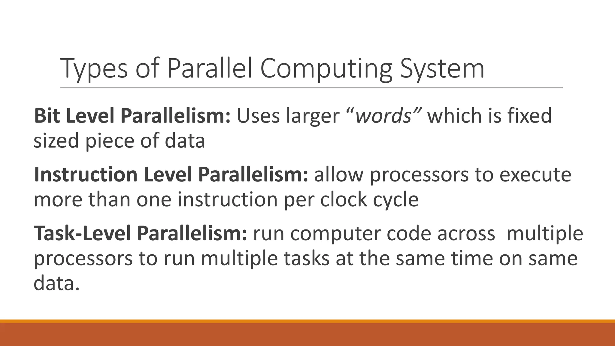 Types of Parallel Computing System
Bit Level Parallelism: Uses larger “words” which is fixed
sized piece of data
Instruction Level Parallelism: allow processors to execute
more than one instruction per clock cycle
Task-Level Parallelism: run computer code across multiple
processors to run multiple tasks at the same time on same
data.
 