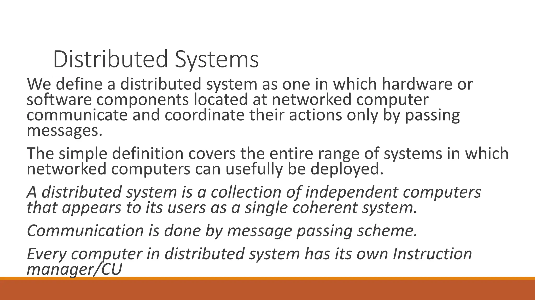 Distributed Systems
We define a distributed system as one in which hardware or
software components located at networked computer
communicate and coordinate their actions only by passing
messages.
The simple definition covers the entire range of systems in which
networked computers can usefully be deployed.
A distributed system is a collection of independent computers
that appears to its users as a single coherent system.
Communication is done by message passing scheme.
Every computer in distributed system has its own Instruction
manager/CU
 