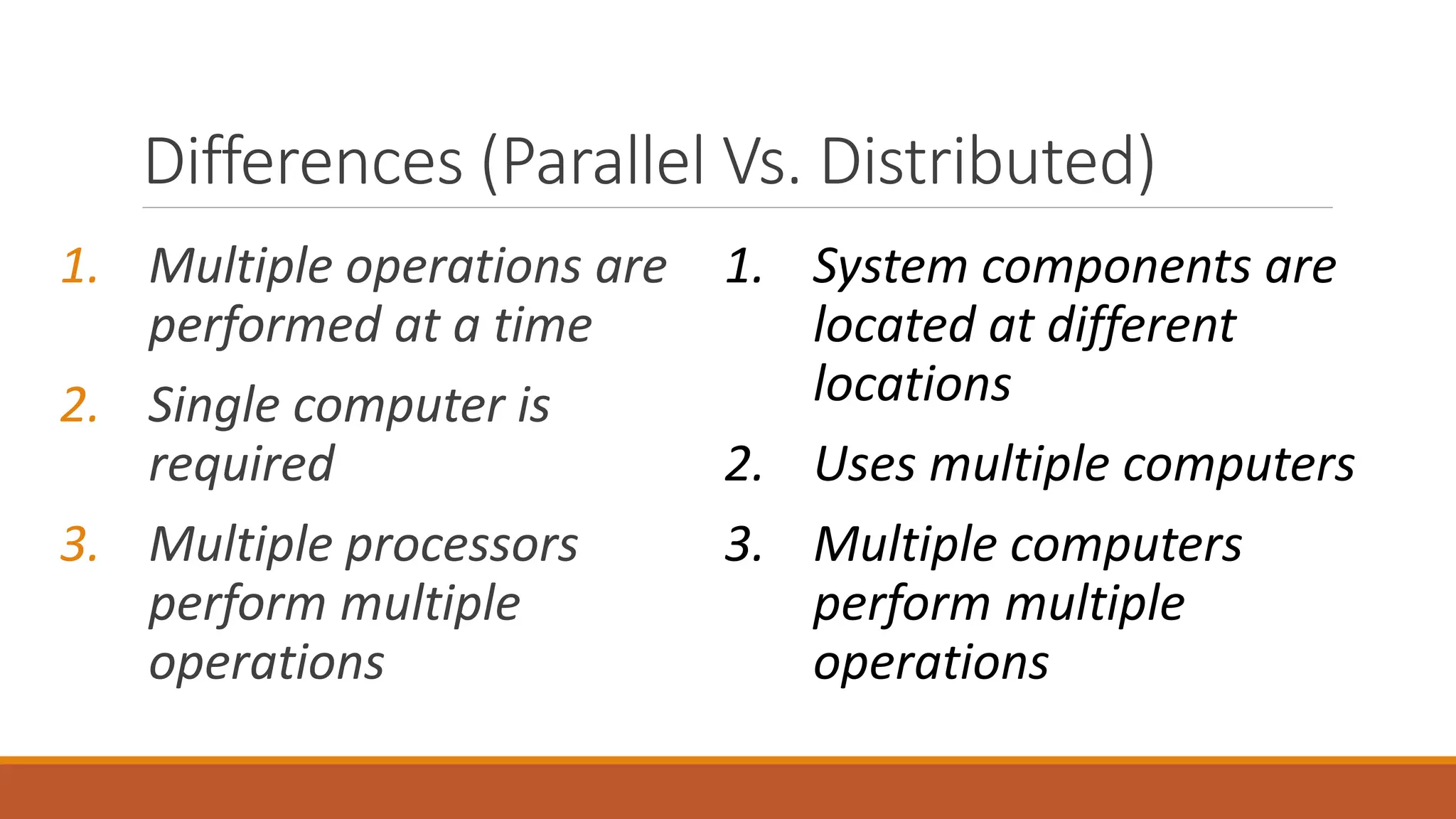 Differences (Parallel Vs. Distributed)
1. Multiple operations are
performed at a time
2. Single computer is
required
3. Multiple processors
perform multiple
operations
1. System components are
located at different
locations
2. Uses multiple computers
3. Multiple computers
perform multiple
operations
 
