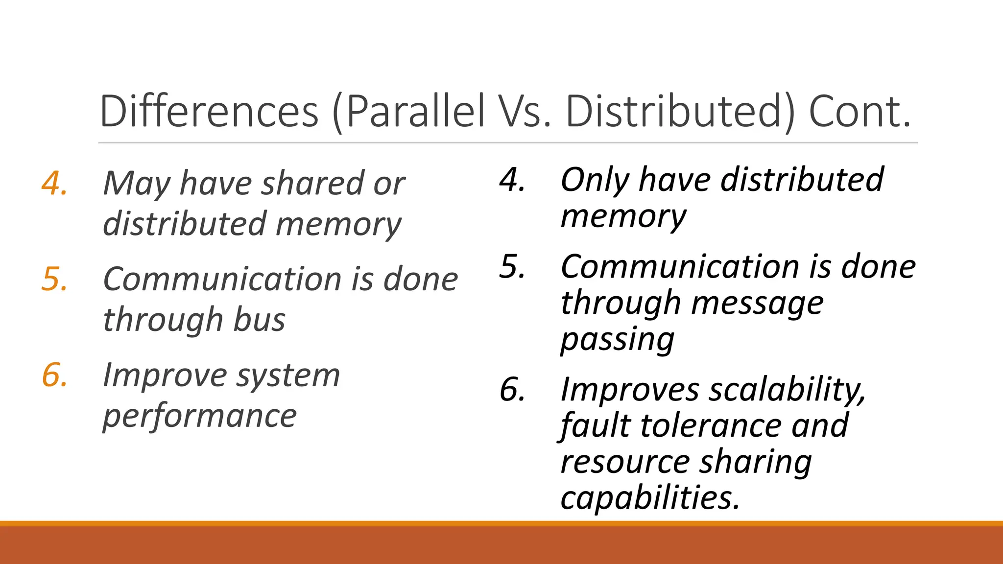 4. May have shared or
distributed memory
5. Communication is done
through bus
6. Improve system
performance
4. Only have distributed
memory
5. Communication is done
through message
passing
6. Improves scalability,
fault tolerance and
resource sharing
capabilities.
Differences (Parallel Vs. Distributed) Cont.
 