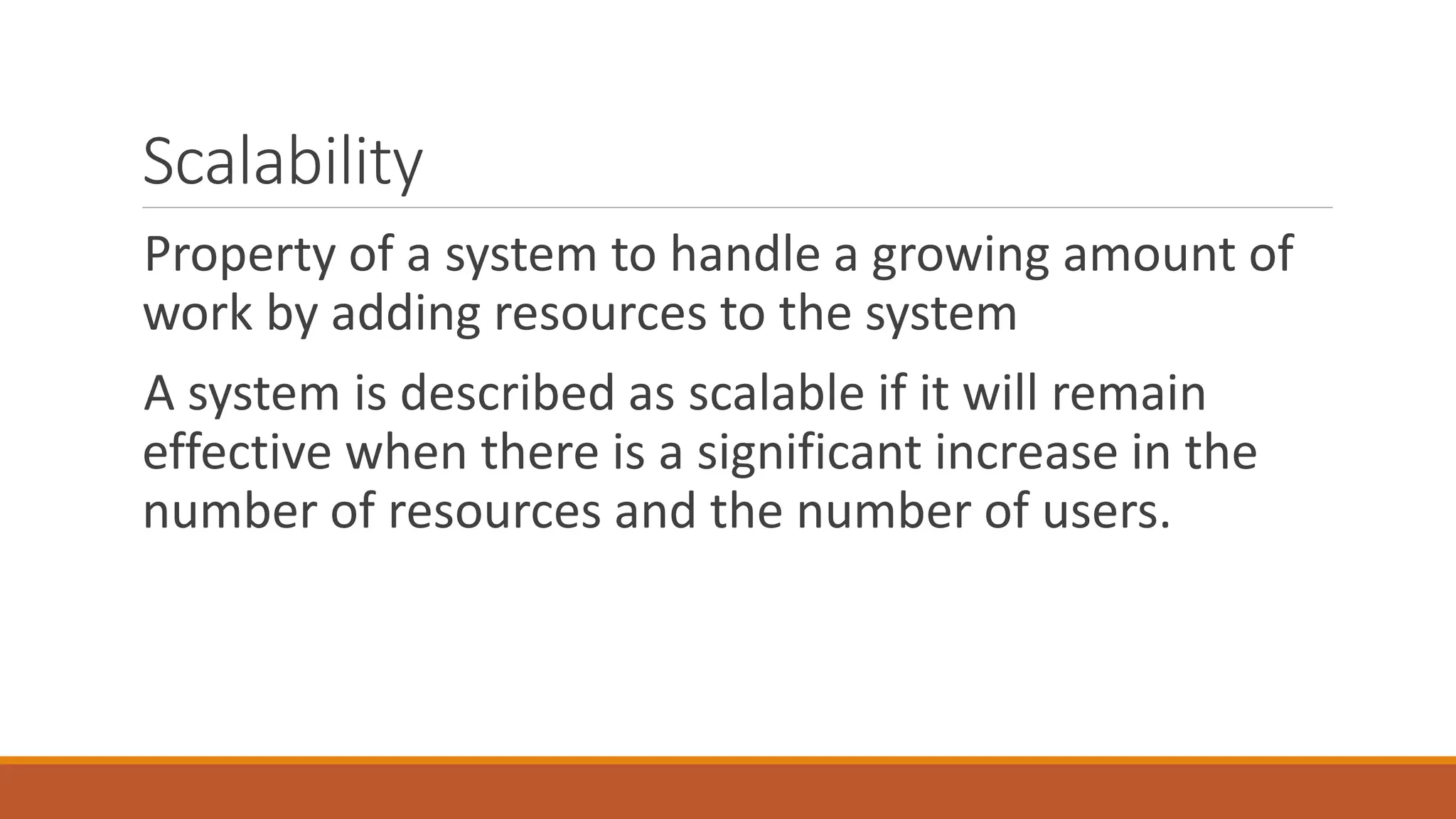 Scalability
Property of a system to handle a growing amount of
work by adding resources to the system
A system is described as scalable if it will remain
effective when there is a significant increase in the
number of resources and the number of users.
 