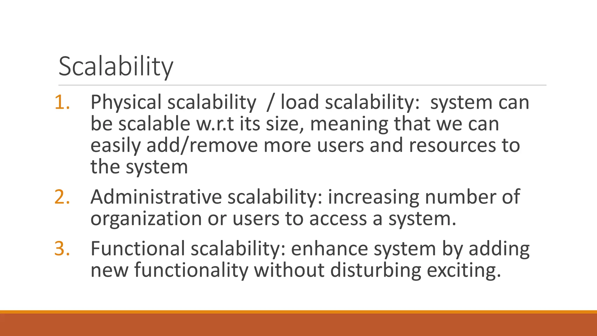 Scalability
1. Physical scalability / load scalability: system can
be scalable w.r.t its size, meaning that we can
easily add/remove more users and resources to
the system
2. Administrative scalability: increasing number of
organization or users to access a system.
3. Functional scalability: enhance system by adding
new functionality without disturbing exciting.
 