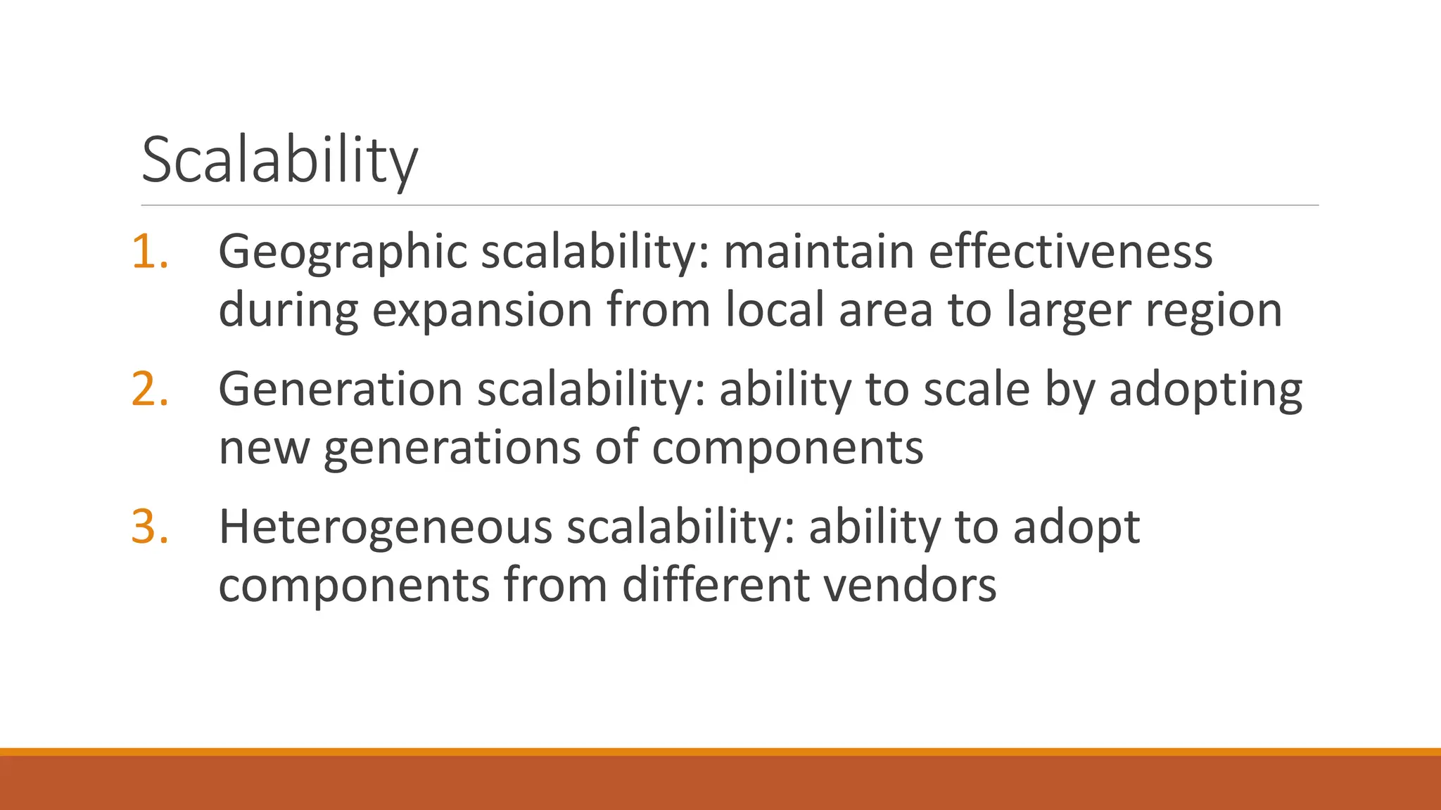 Scalability
1. Geographic scalability: maintain effectiveness
during expansion from local area to larger region
2. Generation scalability: ability to scale by adopting
new generations of components
3. Heterogeneous scalability: ability to adopt
components from different vendors
 