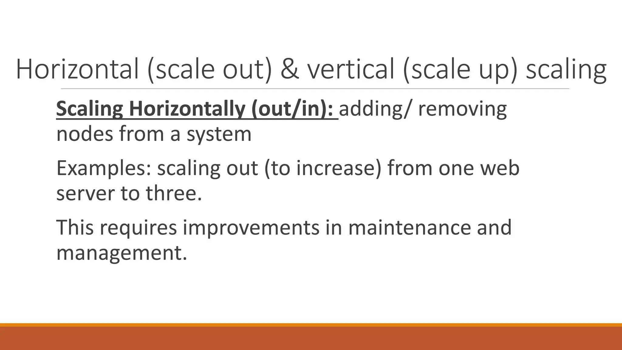 Horizontal (scale out) & vertical (scale up) scaling
Scaling Horizontally (out/in): adding/ removing
nodes from a system
Examples: scaling out (to increase) from one web
server to three.
This requires improvements in maintenance and
management.
 