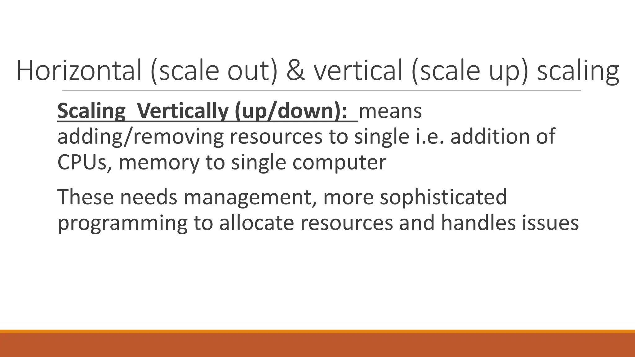 Scaling Vertically (up/down): means
adding/removing resources to single i.e. addition of
CPUs, memory to single computer
These needs management, more sophisticated
programming to allocate resources and handles issues
Horizontal (scale out) & vertical (scale up) scaling
 