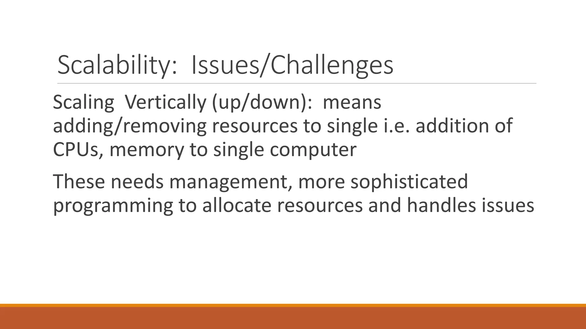 Scalability: Issues/Challenges
Scaling Vertically (up/down): means
adding/removing resources to single i.e. addition of
CPUs, memory to single computer
These needs management, more sophisticated
programming to allocate resources and handles issues
 