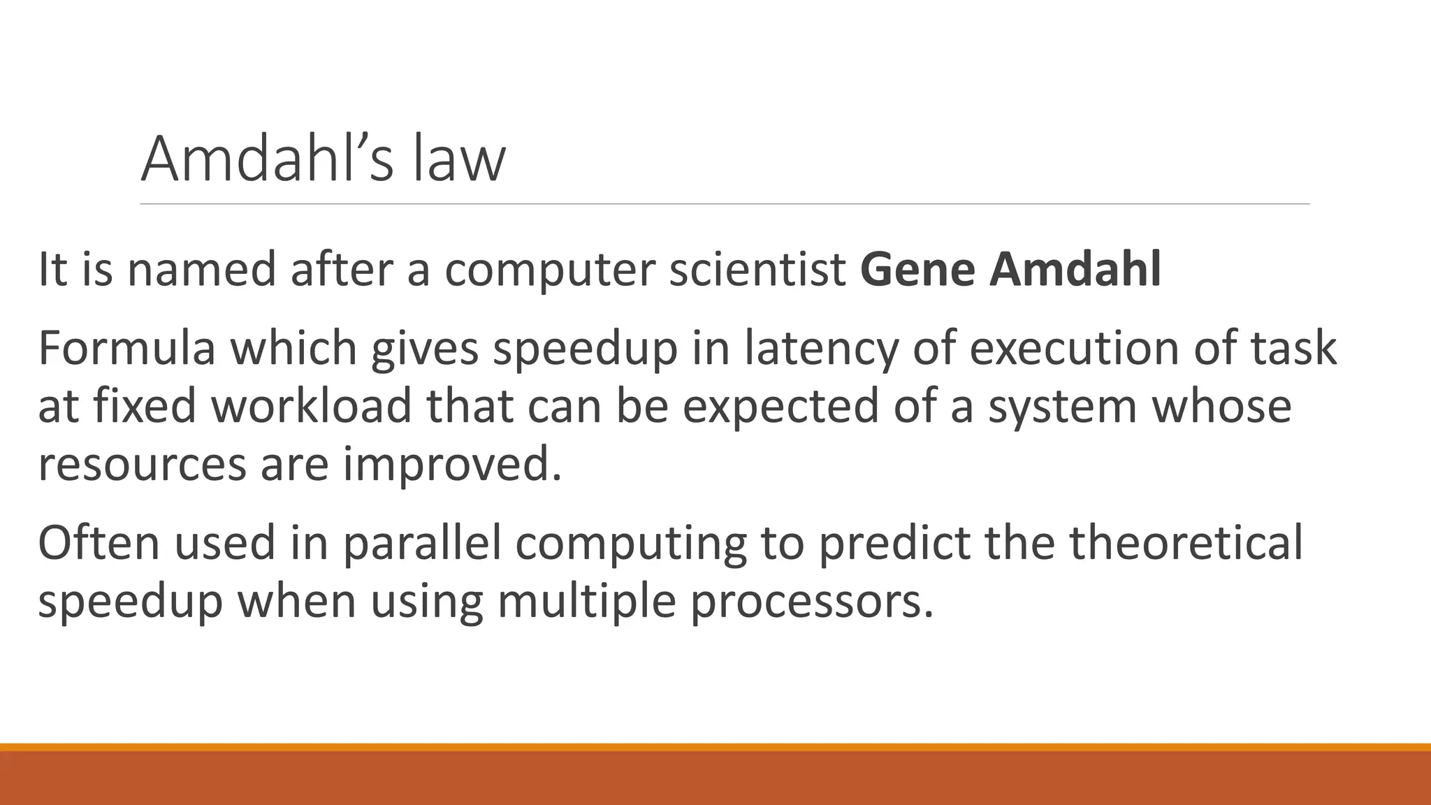 Amdahl’s law
It is named after a computer scientist Gene Amdahl
Formula which gives speedup in latency of execution of task
at fixed workload that can be expected of a system whose
resources are improved.
Often used in parallel computing to predict the theoretical
speedup when using multiple processors.
 