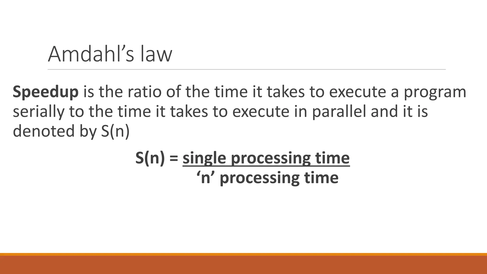 Amdahl’s law
Speedup is the ratio of the time it takes to execute a program
serially to the time it takes to execute in parallel and it is
denoted by S(n)
S(n) = single processing time
‘n’ processing time
 