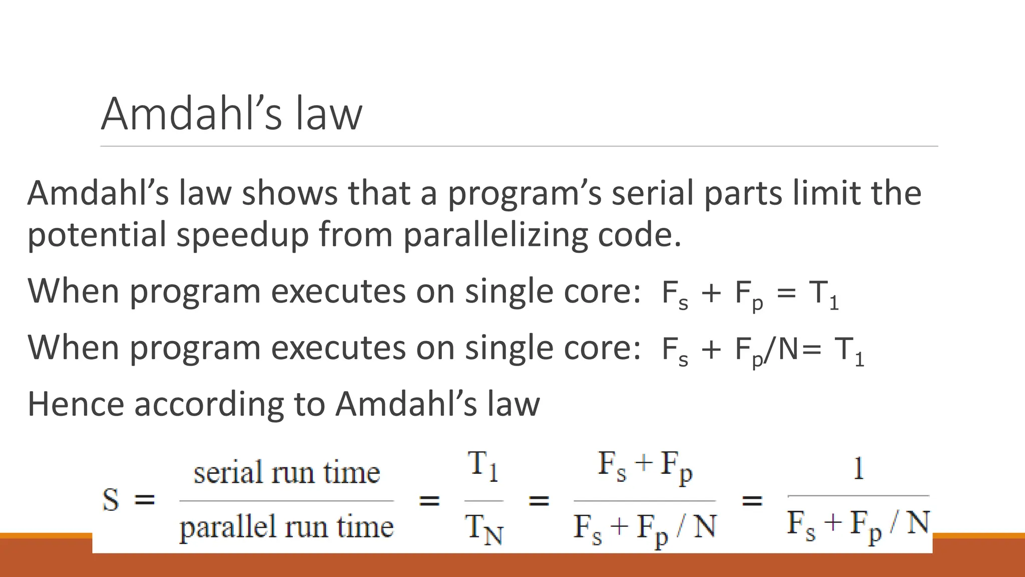 Amdahl’s law
Amdahl’s law shows that a program’s serial parts limit the
potential speedup from parallelizing code.
When program executes on single core: Fs + Fp = T1
When program executes on single core: Fs + Fp/N= T1
Hence according to Amdahl’s law
 