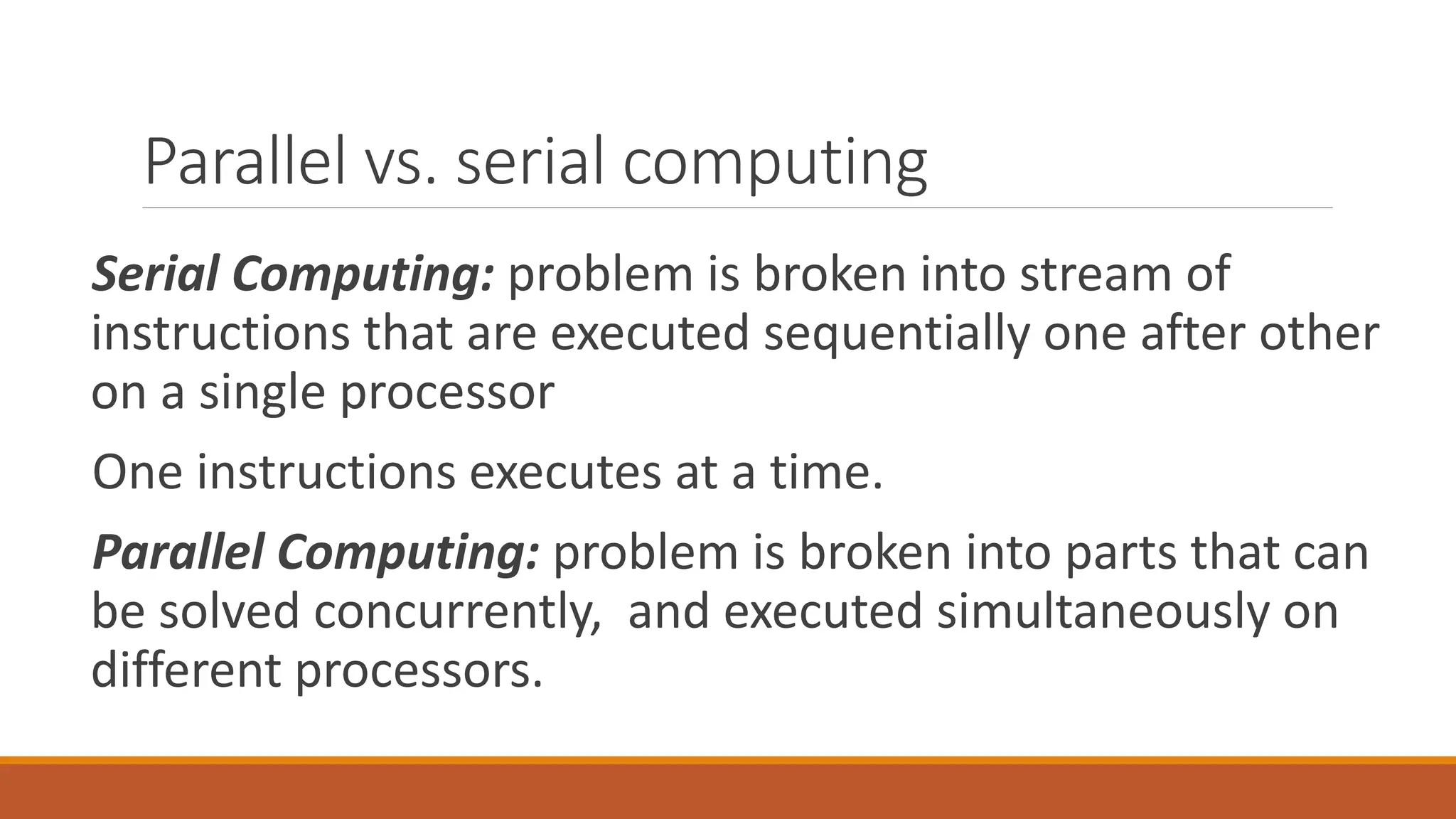 Parallel vs. serial computing
Serial Computing: problem is broken into stream of
instructions that are executed sequentially one after other
on a single processor
One instructions executes at a time.
Parallel Computing: problem is broken into parts that can
be solved concurrently, and executed simultaneously on
different processors.
 