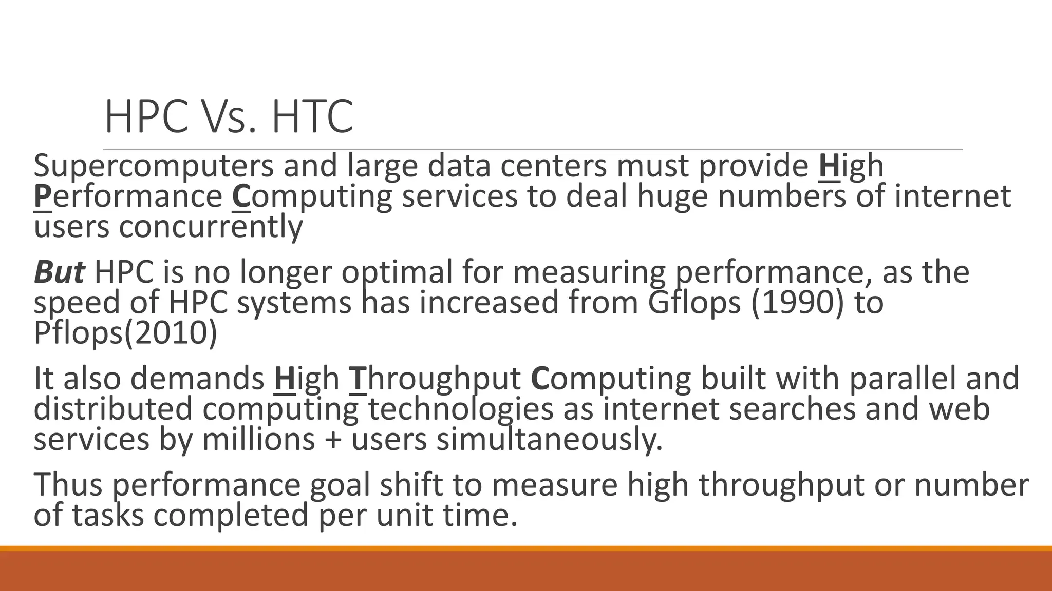 HPC Vs. HTC
Supercomputers and large data centers must provide High
Performance Computing services to deal huge numbers of internet
users concurrently
But HPC is no longer optimal for measuring performance, as the
speed of HPC systems has increased from Gflops (1990) to
Pflops(2010)
It also demands High Throughput Computing built with parallel and
distributed computing technologies as internet searches and web
services by millions + users simultaneously.
Thus performance goal shift to measure high throughput or number
of tasks completed per unit time.
 