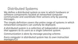 Distributed Systems
We define a distributed system as one in which hardware or
software components located at networked computer
communicate and coordinate their actions only by passing
messages.
The simple definition covers the entire range of systems in which
networked computers can usefully be deployed.
A distributed system is a collection of independent computers
that appears to its users as a single coherent system.
Communication is done by message passing scheme.
Every computer in distributed system has its own Instruction
manager/CU
 