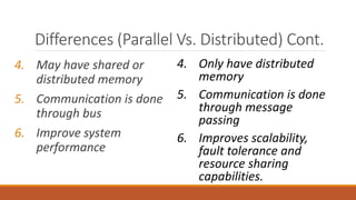 4. May have shared or
distributed memory
5. Communication is done
through bus
6. Improve system
performance
4. Only have distributed
memory
5. Communication is done
through message
passing
6. Improves scalability,
fault tolerance and
resource sharing
capabilities.
Differences (Parallel Vs. Distributed) Cont.
 
