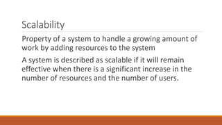 Scalability
Property of a system to handle a growing amount of
work by adding resources to the system
A system is described as scalable if it will remain
effective when there is a significant increase in the
number of resources and the number of users.
 