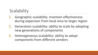 Scalability
1. Geographic scalability: maintain effectiveness
during expansion from local area to larger region
2. Generation scalability: ability to scale by adopting
new generations of components
3. Heterogeneous scalability: ability to adopt
components from different vendors
 