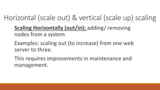 Horizontal (scale out) & vertical (scale up) scaling
Scaling Horizontally (out/in): adding/ removing
nodes from a system
Examples: scaling out (to increase) from one web
server to three.
This requires improvements in maintenance and
management.
 