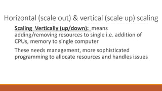Scaling Vertically (up/down): means
adding/removing resources to single i.e. addition of
CPUs, memory to single computer
These needs management, more sophisticated
programming to allocate resources and handles issues
Horizontal (scale out) & vertical (scale up) scaling
 