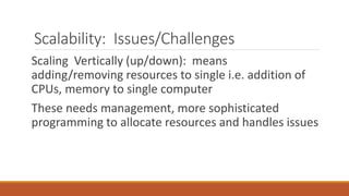 Scalability: Issues/Challenges
Scaling Vertically (up/down): means
adding/removing resources to single i.e. addition of
CPUs, memory to single computer
These needs management, more sophisticated
programming to allocate resources and handles issues
 