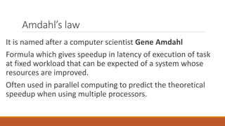 Amdahl’s law
It is named after a computer scientist Gene Amdahl
Formula which gives speedup in latency of execution of task
at fixed workload that can be expected of a system whose
resources are improved.
Often used in parallel computing to predict the theoretical
speedup when using multiple processors.
 