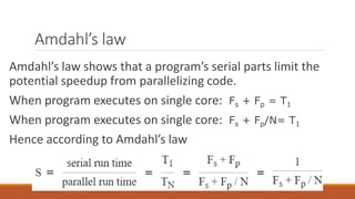 Amdahl’s law
Amdahl’s law shows that a program’s serial parts limit the
potential speedup from parallelizing code.
When program executes on single core: Fs + Fp = T1
When program executes on single core: Fs + Fp/N= T1
Hence according to Amdahl’s law
 