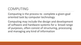 COMPUTING
Computing is the process to complete a given goal
oriented task by computer technology
Computing may include the design and development
of software and hardware systems for a broad range
of purposes, often consist of structuring, processing
and managing any kind of information
 