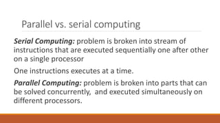 Parallel vs. serial computing
Serial Computing: problem is broken into stream of
instructions that are executed sequentially one after other
on a single processor
One instructions executes at a time.
Parallel Computing: problem is broken into parts that can
be solved concurrently, and executed simultaneously on
different processors.
 