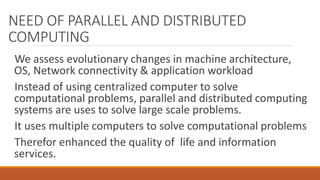 NEED OF PARALLEL AND DISTRIBUTED
COMPUTING
We assess evolutionary changes in machine architecture,
OS, Network connectivity & application workload
Instead of using centralized computer to solve
computational problems, parallel and distributed computing
systems are uses to solve large scale problems.
It uses multiple computers to solve computational problems
Therefor enhanced the quality of life and information
services.
 