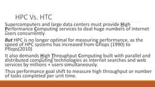 HPC Vs. HTC
Supercomputers and large data centers must provide High
Performance Computing services to deal huge numbers of internet
users concurrently
But HPC is no longer optimal for measuring performance, as the
speed of HPC systems has increased from Gflops (1990) to
Pflops(2010)
It also demands High Throughput Computing built with parallel and
distributed computing technologies as internet searches and web
services by millions + users simultaneously.
Thus performance goal shift to measure high throughput or number
of tasks completed per unit time.
 