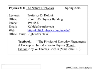 PHYS 214: The Nature of Physics
Physics 214: The Nature of Physics Spring 2004
Lecturer: Professor D. Koltick
Office: Room 335 Physics Building
Phone: 494-5557
Email: Koltick@purdue.edu
Web: http://koltick.physics.purdue.edu/
Office Hours: Right after class
Textbook: “The Physics of Everyday Phenomena:
A Conceptual Introduction to Physics (Fourth
Edition)” by W. Thomas Griffith (MacGraw-Hill).
 