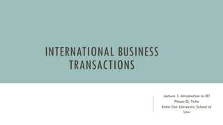 INTERNATIONAL BUSINESS
TRANSACTIONS
Lecture 1: Introduction to IBT
Fitsum G. Tiche
Bahir Dar University School of
Law
 