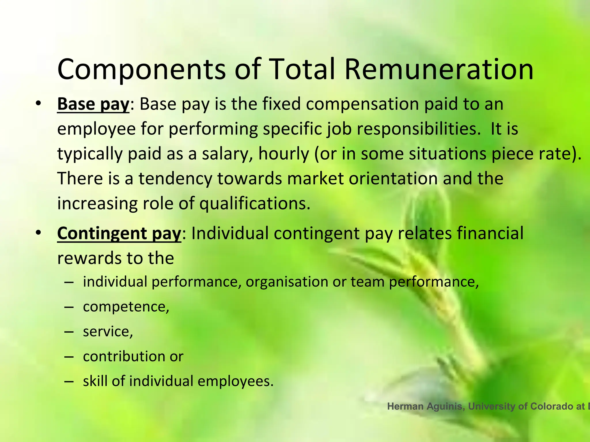 Herman Aguinis, University of Colorado at D
Components of Total Remuneration
• Base pay: Base pay is the fixed compensation paid to an
employee for performing specific job responsibilities. It is
typically paid as a salary, hourly (or in some situations piece rate).
There is a tendency towards market orientation and the
increasing role of qualifications.
• Contingent pay: Individual contingent pay relates financial
rewards to the
– individual performance, organisation or team performance,
– competence,
– service,
– contribution or
– skill of individual employees.
 