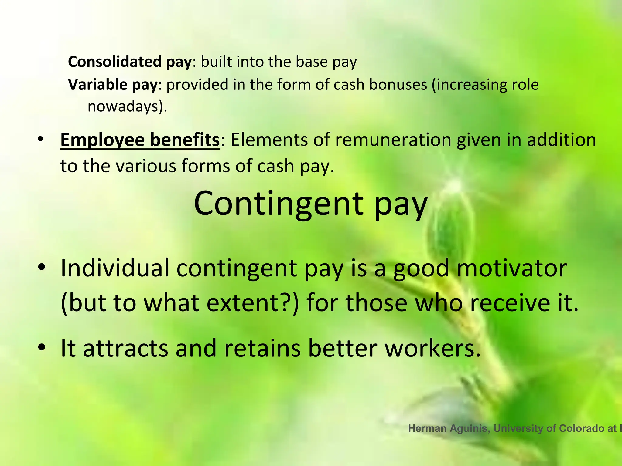 Herman Aguinis, University of Colorado at D
Consolidated pay: built into the base pay
Variable pay: provided in the form of cash bonuses (increasing role
nowadays).
• Employee benefits: Elements of remuneration given in addition
to the various forms of cash pay.
Contingent pay
• Individual contingent pay is a good motivator
(but to what extent?) for those who receive it.
• It attracts and retains better workers.
 