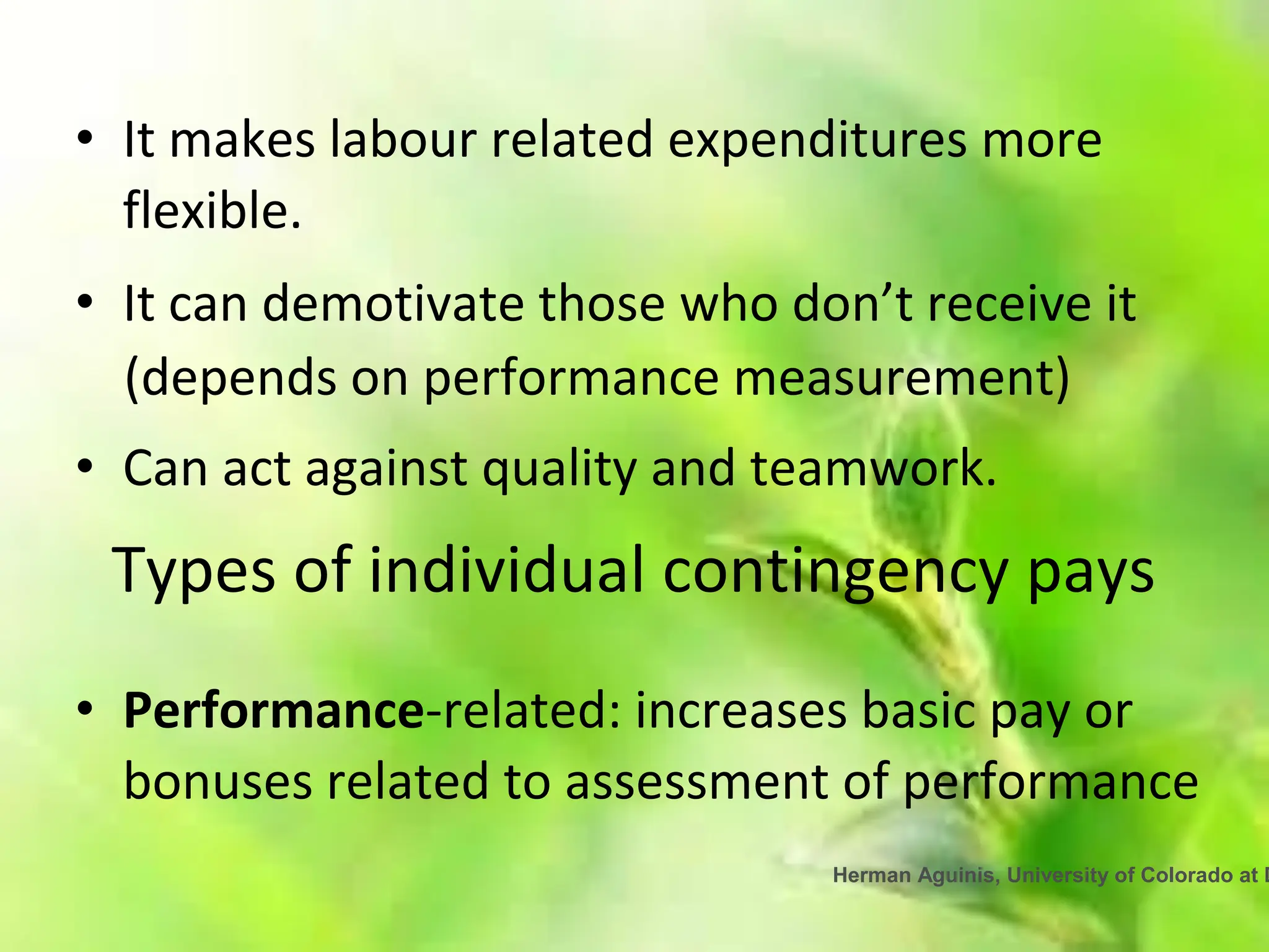 Herman Aguinis, University of Colorado at D
• It makes labour related expenditures more
flexible.
• It can demotivate those who don’t receive it
(depends on performance measurement)
• Can act against quality and teamwork.
Types of individual contingency pays
• Performance-related: increases basic pay or
bonuses related to assessment of performance
 