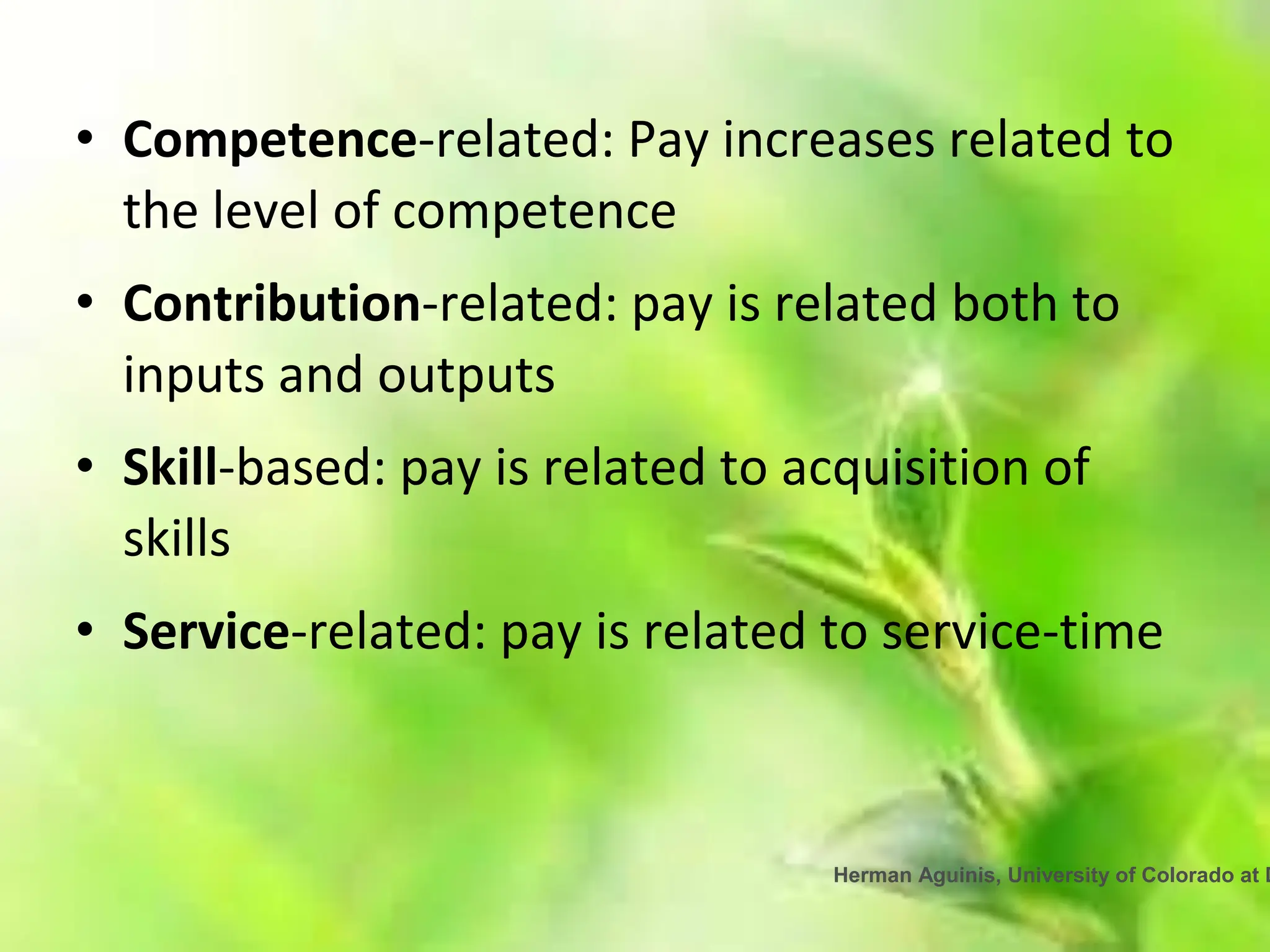 Herman Aguinis, University of Colorado at D
• Competence-related: Pay increases related to
the level of competence
• Contribution-related: pay is related both to
inputs and outputs
• Skill-based: pay is related to acquisition of
skills
• Service-related: pay is related to service-time
 